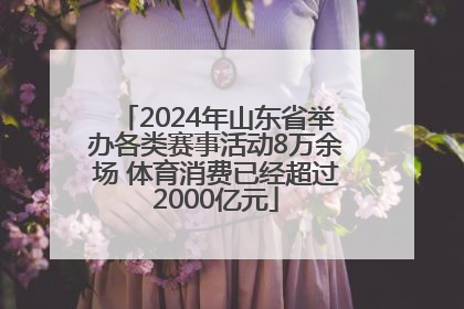 2024年山东省举办各类赛事活动8万余场 体育消费已经超过2000亿元