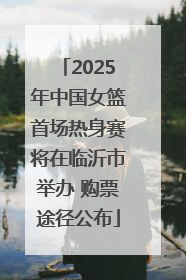 2025年中国女篮首场热身赛将在临沂市举办 购票途径公布