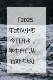 2025年武汉中考今日开考，学生自信从容赴考场