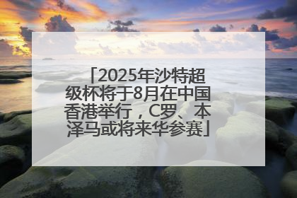 2025年沙特超级杯将于8月在中国香港举行，C罗、本泽马或将来华参赛