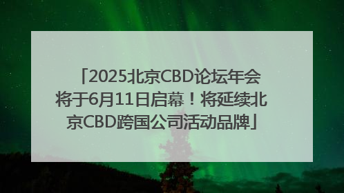 2025北京CBD论坛年会将于6月11日启幕！将延续北京CBD跨国公司活动品牌