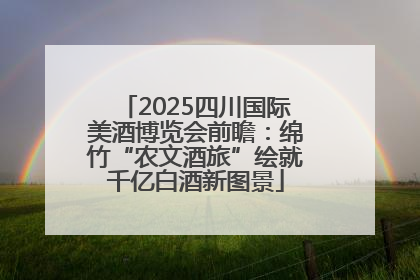 2025四川国际美酒博览会前瞻：绵竹“农文酒旅”绘就千亿白酒新图景