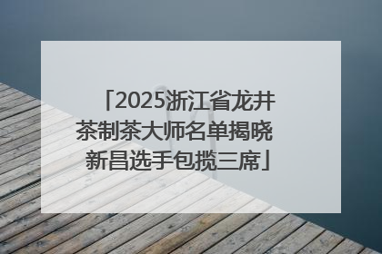 2025浙江省龙井茶制茶大师名单揭晓 新昌选手包揽三席