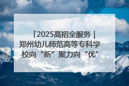 2025高招全服务｜郑州幼儿师范高等专科学校向“新”聚力向“优”提质 努力打造特色鲜明的高水平师范院校