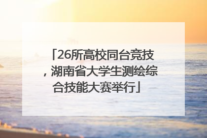 26所高校同台竞技，湖南省大学生测绘综合技能大赛举行