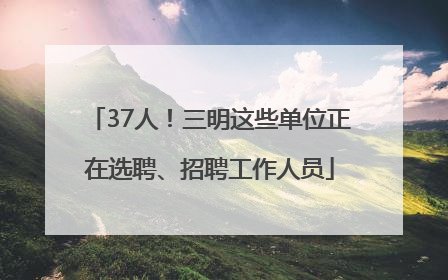 37人！三明这些单位正在选聘、招聘工作人员