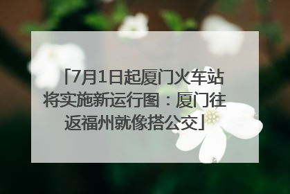 7月1日起厦门火车站将实施新运行图：厦门往返福州就像搭公交