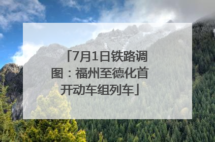 7月1日铁路调图：福州至德化首开动车组列车