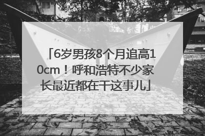 6岁男孩8个月追高10cm！呼和浩特不少家长最近都在干这事儿